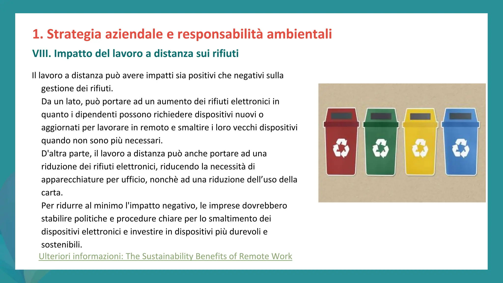 post
pandemic
empowerment
programme
Il lavoro a distanza può avere impatti sia positivi che negativi sulla
gestione dei rifiuti.
Da un lato, può portare ad un aumento dei rifiuti elettronici in
quanto i dipendenti possono richiedere dispositivi nuovi o
aggiornati per lavorare in remoto e smaltire i loro vecchi dispositivi
quando non sono più necessari.
D'altra parte, il lavoro a distanza può anche portare ad una
riduzione dei rifiuti elettronici, riducendo la necessità di
apparecchiature per ufficio, nonchè ad una riduzione dell’uso della
carta.
Per ridurre al minimo l'impatto negativo, le imprese dovrebbero
stabilire politiche e procedure chiare per lo smaltimento dei
dispositivi elettronici e investire in dispositivi più durevoli e
sostenibili.
1. Strategia aziendale e responsabilità ambientali
VIII. Impatto del lavoro a distanza sui rifiuti
Ulteriori informazioni: The Sustainability Benefits of Remote Work
 