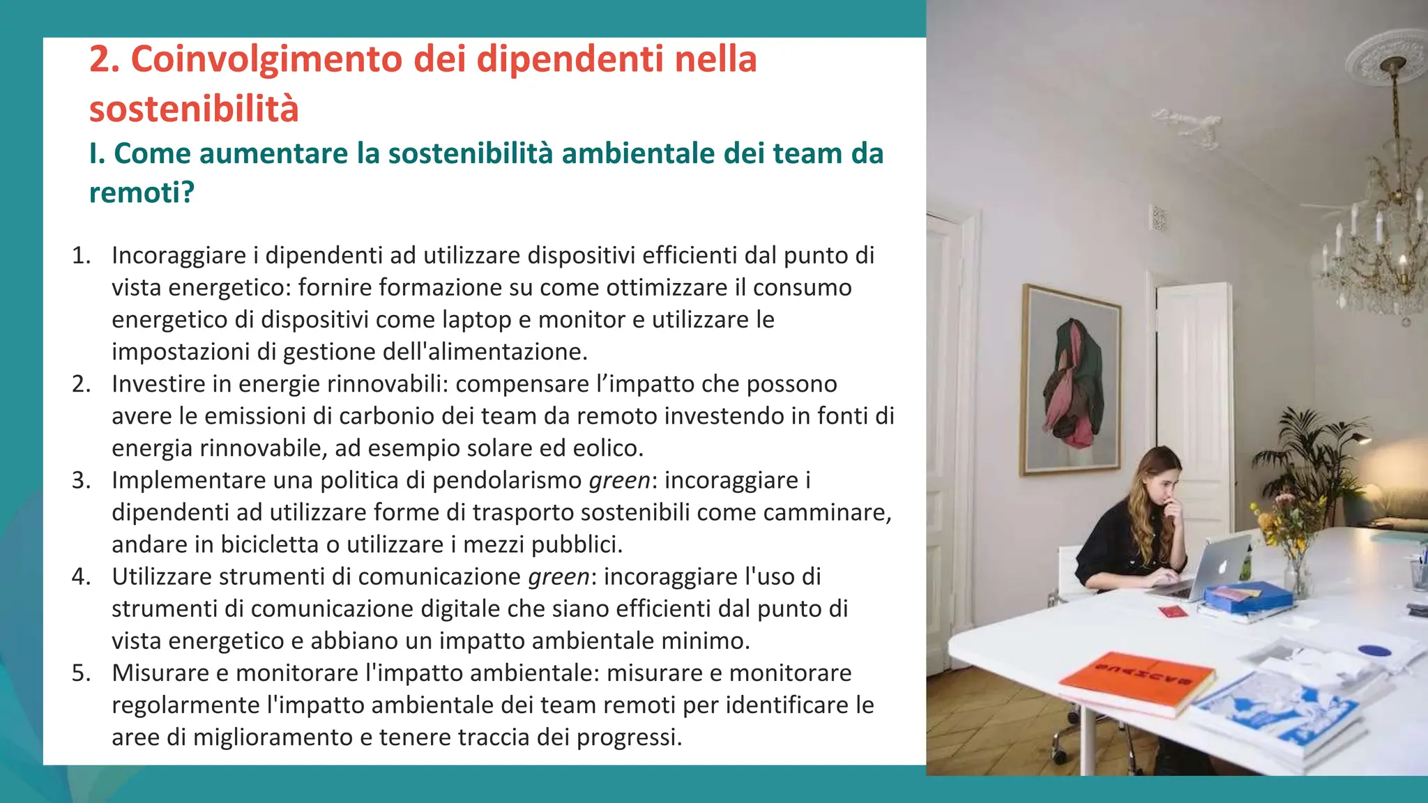 post
pandemic
empowerment
programme
2. Coinvolgimento dei dipendenti nella
sostenibilità
I. Come aumentare la sostenibilità ambientale dei team da
remoti?
1. Incoraggiare i dipendenti ad utilizzare dispositivi efficienti dal punto di
vista energetico: fornire formazione su come ottimizzare il consumo
energetico di dispositivi come laptop e monitor e utilizzare le
impostazioni di gestione dell'alimentazione.
2. Investire in energie rinnovabili: compensare l’impatto che possono
avere le emissioni di carbonio dei team da remoto investendo in fonti di
energia rinnovabile, ad esempio solare ed eolico.
3. Implementare una politica di pendolarismo green: incoraggiare i
dipendenti ad utilizzare forme di trasporto sostenibili come camminare,
andare in bicicletta o utilizzare i mezzi pubblici.
4. Utilizzare strumenti di comunicazione green: incoraggiare l'uso di
strumenti di comunicazione digitale che siano efficienti dal punto di
vista energetico e abbiano un impatto ambientale minimo.
5. Misurare e monitorare l'impatto ambientale: misurare e monitorare
regolarmente l'impatto ambientale dei team remoti per identificare le
aree di miglioramento e tenere traccia dei progressi.
 