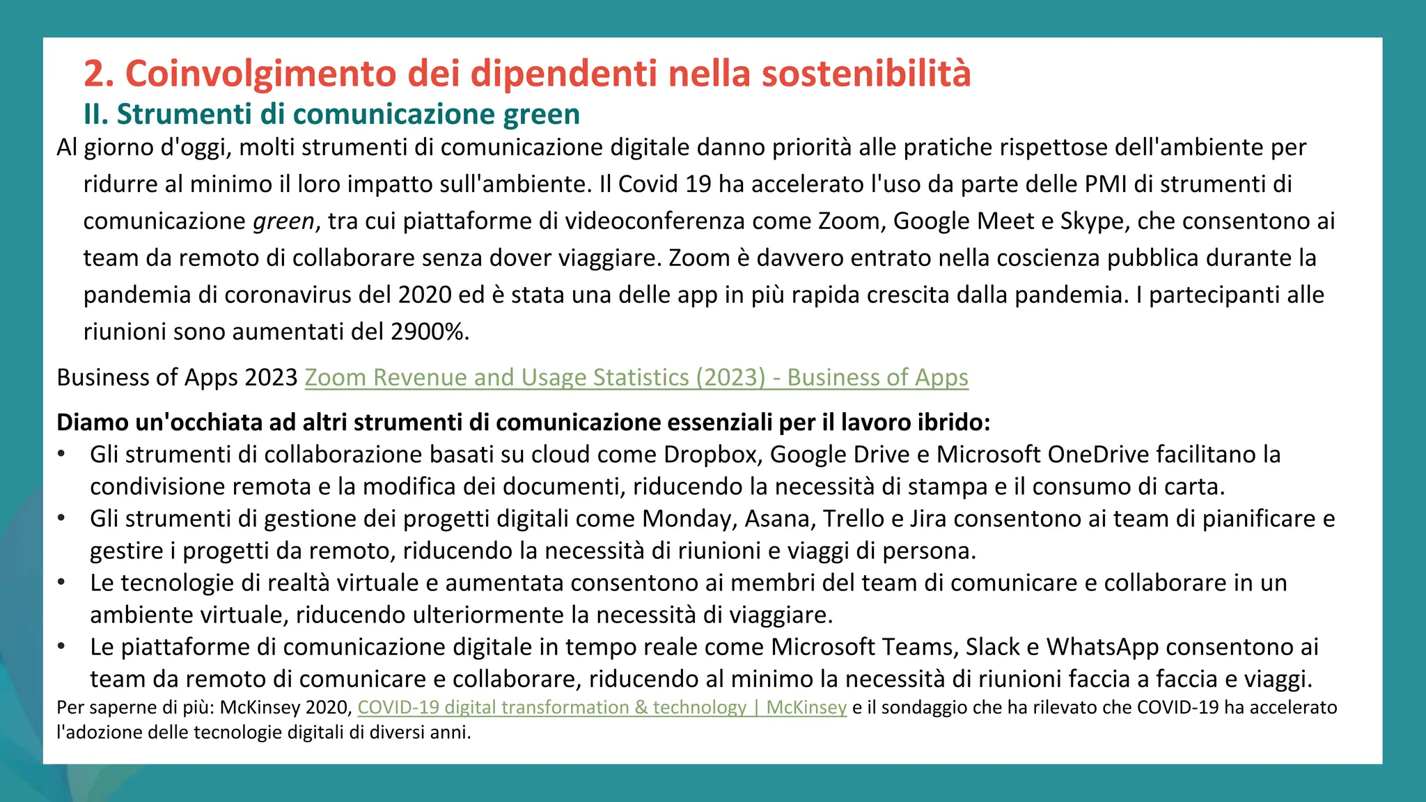 post
pandemic
empowerment
programme
Al giorno d'oggi, molti strumenti di comunicazione digitale danno priorità alle pratiche rispettose dell'ambiente per
ridurre al minimo il loro impatto sull'ambiente. Il Covid 19 ha accelerato l'uso da parte delle PMI di strumenti di
comunicazione green, tra cui piattaforme di videoconferenza come Zoom, Google Meet e Skype, che consentono ai
team da remoto di collaborare senza dover viaggiare. Zoom è davvero entrato nella coscienza pubblica durante la
pandemia di coronavirus del 2020 ed è stata una delle app in più rapida crescita dalla pandemia. I partecipanti alle
riunioni sono aumentati del 2900%.
Business of Apps 2023 Zoom Revenue and Usage Statistics (2023) - Business of Apps
Diamo un'occhiata ad altri strumenti di comunicazione essenziali per il lavoro ibrido:
• Gli strumenti di collaborazione basati su cloud come Dropbox, Google Drive e Microsoft OneDrive facilitano la
condivisione remota e la modifica dei documenti, riducendo la necessità di stampa e il consumo di carta.
• Gli strumenti di gestione dei progetti digitali come Monday, Asana, Trello e Jira consentono ai team di pianificare e
gestire i progetti da remoto, riducendo la necessità di riunioni e viaggi di persona.
• Le tecnologie di realtà virtuale e aumentata consentono ai membri del team di comunicare e collaborare in un
ambiente virtuale, riducendo ulteriormente la necessità di viaggiare.
• Le piattaforme di comunicazione digitale in tempo reale come Microsoft Teams, Slack e WhatsApp consentono ai
team da remoto di comunicare e collaborare, riducendo al minimo la necessità di riunioni faccia a faccia e viaggi.
Per saperne di più: McKinsey 2020, COVID-19 digital transformation & technology | McKinsey e il sondaggio che ha rilevato che COVID-19 ha accelerato
l'adozione delle tecnologie digitali di diversi anni.
2. Coinvolgimento dei dipendenti nella sostenibilità
II. Strumenti di comunicazione green
 