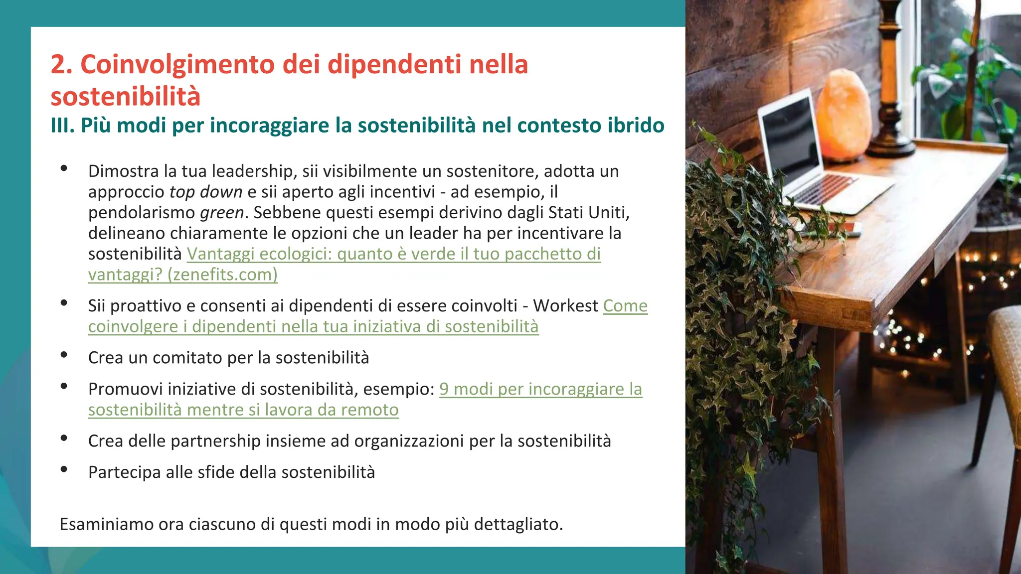 post
pandemic
empowerment
programme
• Dimostra la tua leadership, sii visibilmente un sostenitore, adotta un
approccio top down e sii aperto agli incentivi - ad esempio, il
pendolarismo green. Sebbene questi esempi derivino dagli Stati Uniti,
delineano chiaramente le opzioni che un leader ha per incentivare la
sostenibilità Vantaggi ecologici: quanto è verde il tuo pacchetto di
vantaggi? (zenefits.com)
• Sii proattivo e consenti ai dipendenti di essere coinvolti - Workest Come
coinvolgere i dipendenti nella tua iniziativa di sostenibilità
• Crea un comitato per la sostenibilità
• Promuovi iniziative di sostenibilità, esempio: 9 modi per incoraggiare la
sostenibilità mentre si lavora da remoto
• Crea delle partnership insieme ad organizzazioni per la sostenibilità
• Partecipa alle sfide della sostenibilità
Esaminiamo ora ciascuno di questi modi in modo più dettagliato.
2. Coinvolgimento dei dipendenti nella
sostenibilità
III. Più modi per incoraggiare la sostenibilità nel contesto ibrido
 