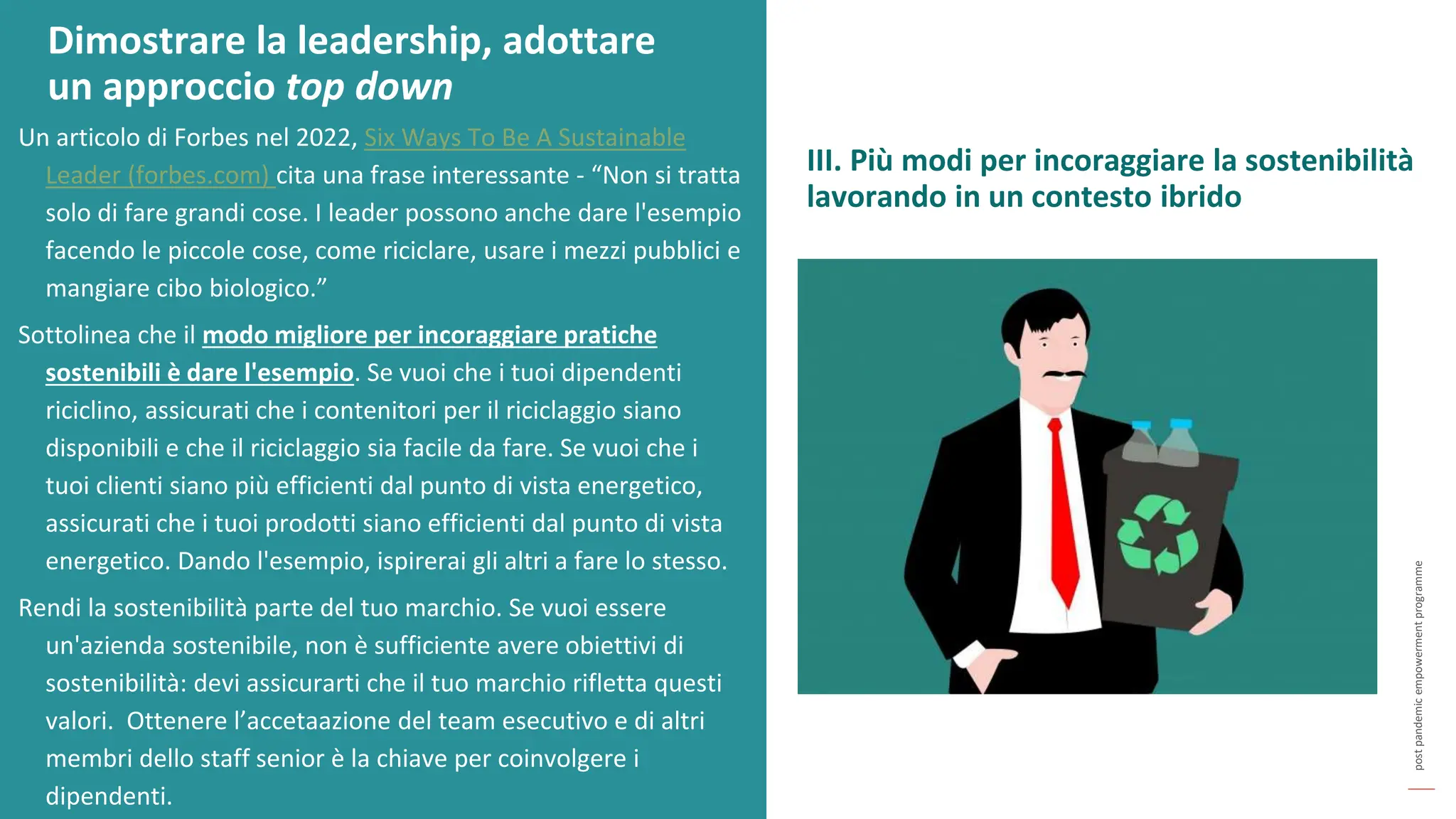 post
pandemic
empowerment
programme
Un articolo di Forbes nel 2022, Six Ways To Be A Sustainable
Leader (forbes.com) cita una frase interessante - “Non si tratta
solo di fare grandi cose. I leader possono anche dare l'esempio
facendo le piccole cose, come riciclare, usare i mezzi pubblici e
mangiare cibo biologico.”
Sottolinea che il modo migliore per incoraggiare pratiche
sostenibili è dare l'esempio. Se vuoi che i tuoi dipendenti
riciclino, assicurati che i contenitori per il riciclaggio siano
disponibili e che il riciclaggio sia facile da fare. Se vuoi che i
tuoi clienti siano più efficienti dal punto di vista energetico,
assicurati che i tuoi prodotti siano efficienti dal punto di vista
energetico. Dando l'esempio, ispirerai gli altri a fare lo stesso.
Rendi la sostenibilità parte del tuo marchio. Se vuoi essere
un'azienda sostenibile, non è sufficiente avere obiettivi di
sostenibilità: devi assicurarti che il tuo marchio rifletta questi
valori. Ottenere l’accetaazione del team esecutivo e di altri
membri dello staff senior è la chiave per coinvolgere i
dipendenti.
Dimostrare la leadership, adottare
un approccio top down
III. Più modi per incoraggiare la sostenibilità
lavorando in un contesto ibrido
 