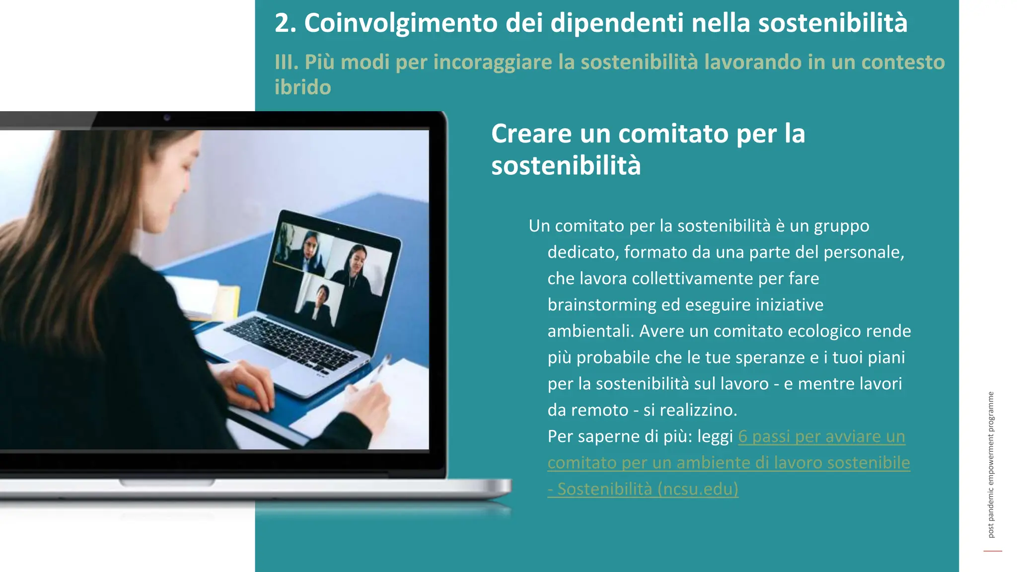 post
pandemic
empowerment
programme
Un comitato per la sostenibilità è un gruppo
dedicato, formato da una parte del personale,
che lavora collettivamente per fare
brainstorming ed eseguire iniziative
ambientali. Avere un comitato ecologico rende
più probabile che le tue speranze e i tuoi piani
per la sostenibilità sul lavoro - e mentre lavori
da remoto - si realizzino.
Per saperne di più: leggi 6 passi per avviare un
comitato per un ambiente di lavoro sostenibile
- Sostenibilità (ncsu.edu)
Creare un comitato per la
sostenibilità
2. Coinvolgimento dei dipendenti nella sostenibilità
III. Più modi per incoraggiare la sostenibilità lavorando in un contesto
ibrido
 