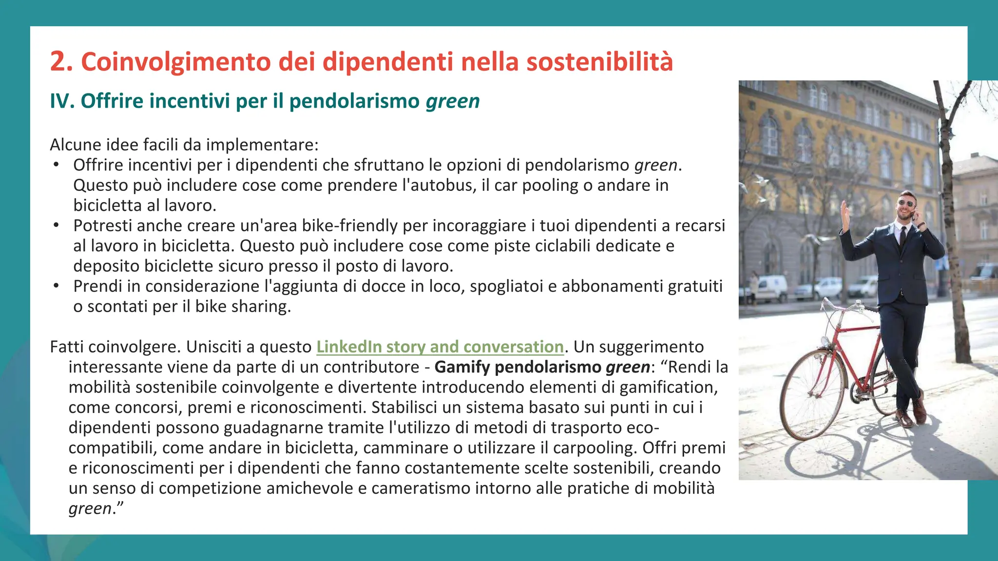 post
pandemic
empowerment
programme
Alcune idee facili da implementare:
• Offrire incentivi per i dipendenti che sfruttano le opzioni di pendolarismo green.
Questo può includere cose come prendere l'autobus, il car pooling o andare in
bicicletta al lavoro.
• Potresti anche creare un'area bike-friendly per incoraggiare i tuoi dipendenti a recarsi
al lavoro in bicicletta. Questo può includere cose come piste ciclabili dedicate e
deposito biciclette sicuro presso il posto di lavoro.
• Prendi in considerazione l'aggiunta di docce in loco, spogliatoi e abbonamenti gratuiti
o scontati per il bike sharing.
Fatti coinvolgere. Unisciti a questo LinkedIn story and conversation. Un suggerimento
interessante viene da parte di un contributore - Gamify pendolarismo green: “Rendi la
mobilità sostenibile coinvolgente e divertente introducendo elementi di gamification,
come concorsi, premi e riconoscimenti. Stabilisci un sistema basato sui punti in cui i
dipendenti possono guadagnarne tramite l'utilizzo di metodi di trasporto eco-
compatibili, come andare in bicicletta, camminare o utilizzare il carpooling. Offri premi
e riconoscimenti per i dipendenti che fanno costantemente scelte sostenibili, creando
un senso di competizione amichevole e cameratismo intorno alle pratiche di mobilità
green.”
2. Coinvolgimento dei dipendenti nella sostenibilità
IV. Offrire incentivi per il pendolarismo green
 