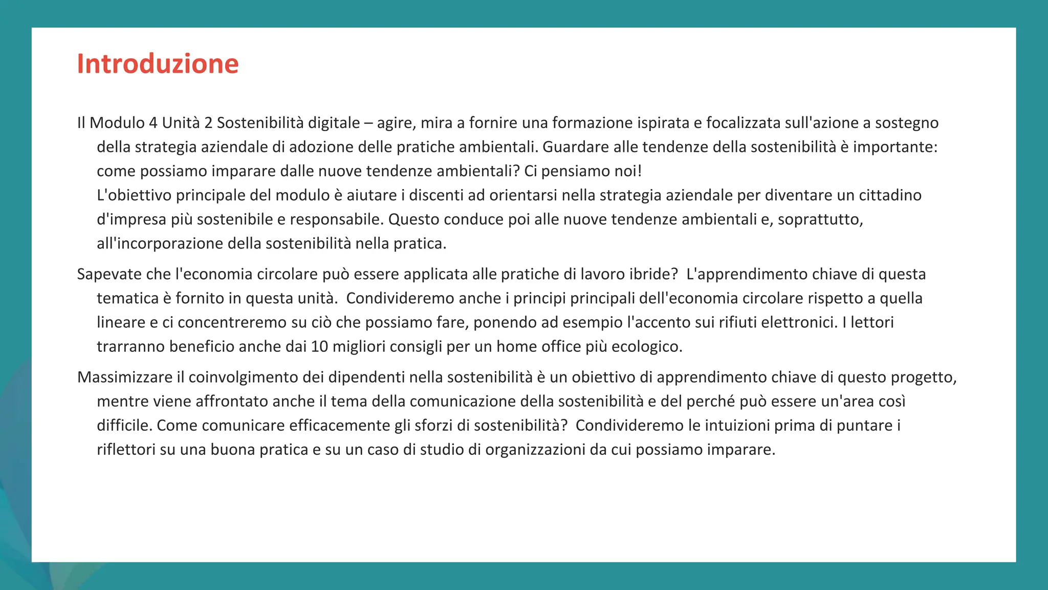 post
pandemic
empowerment
programme
Introduzione
Il Modulo 4 Unità 2 Sostenibilità digitale – agire, mira a fornire una formazione ispirata e focalizzata sull'azione a sostegno
della strategia aziendale di adozione delle pratiche ambientali. Guardare alle tendenze della sostenibilità è importante:
come possiamo imparare dalle nuove tendenze ambientali? Ci pensiamo noi!
L'obiettivo principale del modulo è aiutare i discenti ad orientarsi nella strategia aziendale per diventare un cittadino
d'impresa più sostenibile e responsabile. Questo conduce poi alle nuove tendenze ambientali e, soprattutto,
all'incorporazione della sostenibilità nella pratica.
Sapevate che l'economia circolare può essere applicata alle pratiche di lavoro ibride? L'apprendimento chiave di questa
tematica è fornito in questa unità. Condivideremo anche i principi principali dell'economia circolare rispetto a quella
lineare e ci concentreremo su ciò che possiamo fare, ponendo ad esempio l'accento sui rifiuti elettronici. I lettori
trarranno beneficio anche dai 10 migliori consigli per un home office più ecologico.
Massimizzare il coinvolgimento dei dipendenti nella sostenibilità è un obiettivo di apprendimento chiave di questo progetto,
mentre viene affrontato anche il tema della comunicazione della sostenibilità e del perché può essere un'area così
difficile. Come comunicare efficacemente gli sforzi di sostenibilità? Condivideremo le intuizioni prima di puntare i
riflettori su una buona pratica e su un caso di studio di organizzazioni da cui possiamo imparare.
 