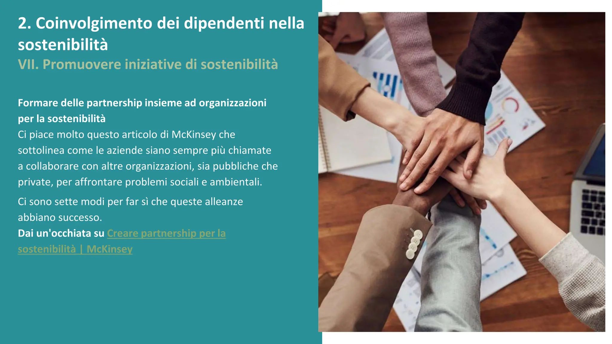 post
pandemic
empowerment
programme
Formare delle partnership insieme ad organizzazioni
per la sostenibilità
Ci piace molto questo articolo di McKinsey che
sottolinea come le aziende siano sempre più chiamate
a collaborare con altre organizzazioni, sia pubbliche che
private, per affrontare problemi sociali e ambientali.
Ci sono sette modi per far sì che queste alleanze
abbiano successo.
Dai un'occhiata su Creare partnership per la
sostenibilità | McKinsey
2. Coinvolgimento dei dipendenti nella
sostenibilità
VII. Promuovere iniziative di sostenibilità
 