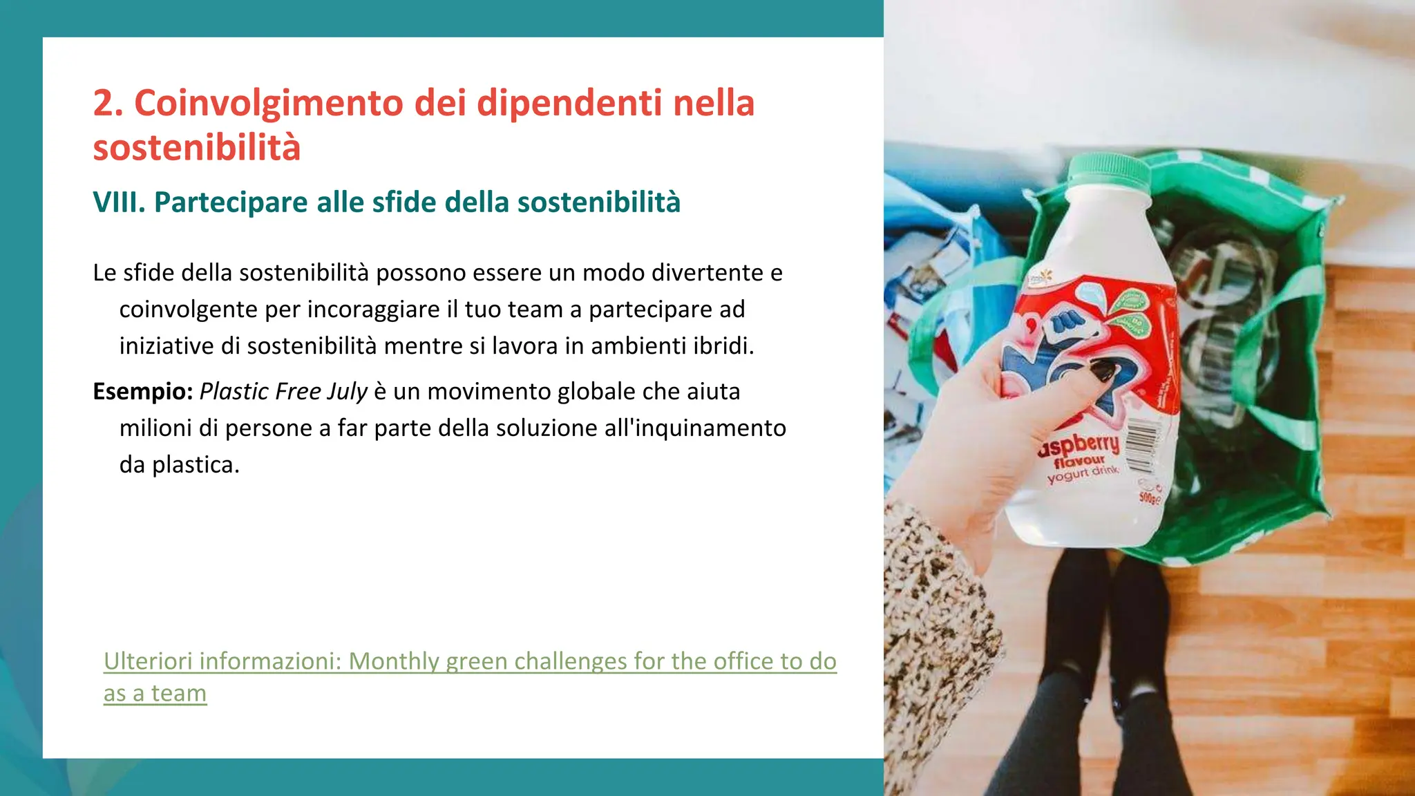 post
pandemic
empowerment
programme
Le sfide della sostenibilità possono essere un modo divertente e
coinvolgente per incoraggiare il tuo team a partecipare ad
iniziative di sostenibilità mentre si lavora in ambienti ibridi.
Esempio: Plastic Free July è un movimento globale che aiuta
milioni di persone a far parte della soluzione all'inquinamento
da plastica.
2. Coinvolgimento dei dipendenti nella
sostenibilità
VIII. Partecipare alle sfide della sostenibilità
Ulteriori informazioni: Monthly green challenges for the office to do
as a team
 