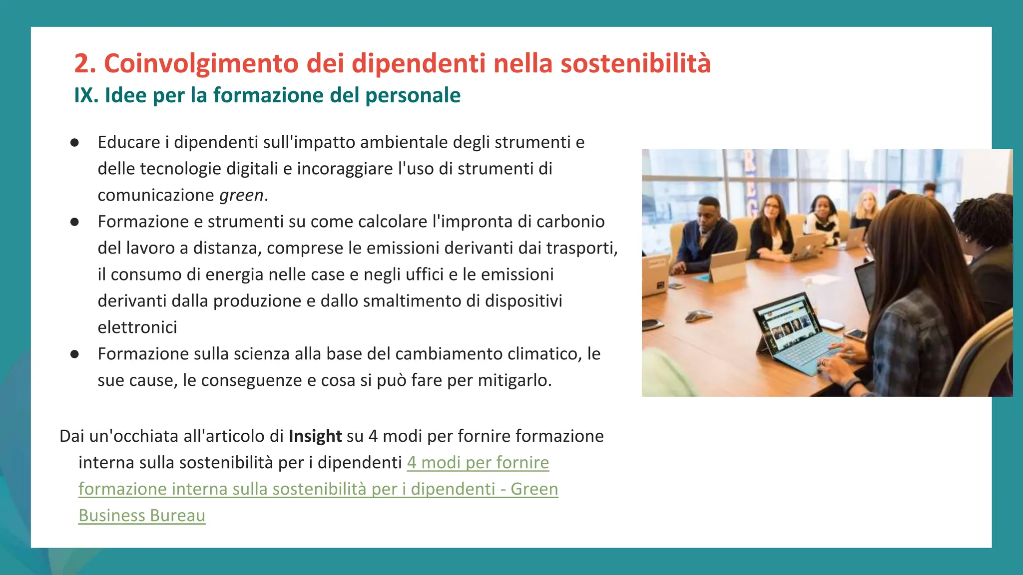 post
pandemic
empowerment
programme
● Educare i dipendenti sull'impatto ambientale degli strumenti e
delle tecnologie digitali e incoraggiare l'uso di strumenti di
comunicazione green.
● Formazione e strumenti su come calcolare l'impronta di carbonio
del lavoro a distanza, comprese le emissioni derivanti dai trasporti,
il consumo di energia nelle case e negli uffici e le emissioni
derivanti dalla produzione e dallo smaltimento di dispositivi
elettronici
● Formazione sulla scienza alla base del cambiamento climatico, le
sue cause, le conseguenze e cosa si può fare per mitigarlo.
Dai un'occhiata all'articolo di Insight su 4 modi per fornire formazione
interna sulla sostenibilità per i dipendenti 4 modi per fornire
formazione interna sulla sostenibilità per i dipendenti - Green
Business Bureau
2. Coinvolgimento dei dipendenti nella sostenibilità
IX. Idee per la formazione del personale
 
