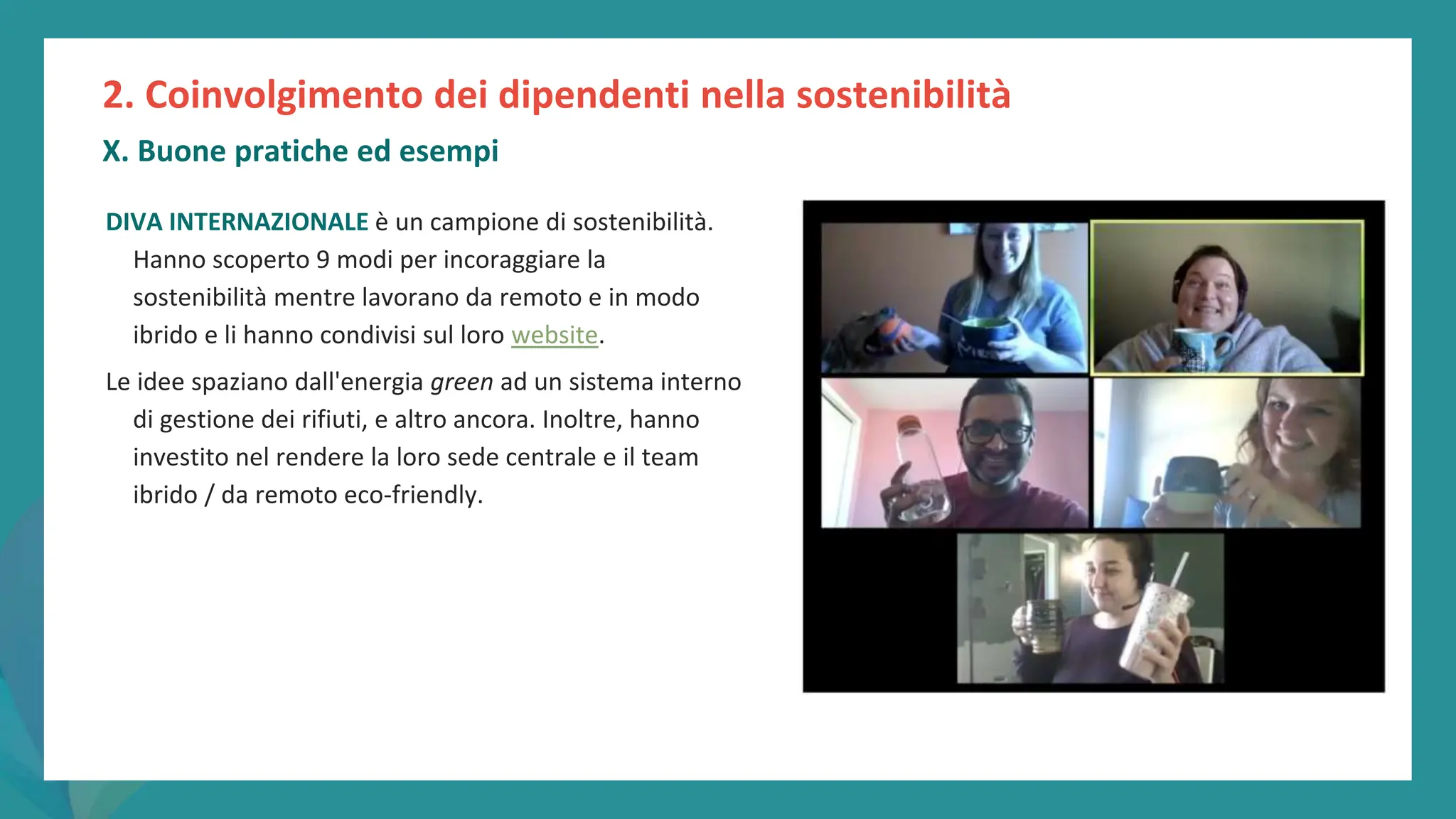 post
pandemic
empowerment
programme
2. Coinvolgimento dei dipendenti nella sostenibilità
X. Buone pratiche ed esempi
DIVA INTERNAZIONALE è un campione di sostenibilità.
Hanno scoperto 9 modi per incoraggiare la
sostenibilità mentre lavorano da remoto e in modo
ibrido e li hanno condivisi sul loro website.
Le idee spaziano dall'energia green ad un sistema interno
di gestione dei rifiuti, e altro ancora. Inoltre, hanno
investito nel rendere la loro sede centrale e il team
ibrido / da remoto eco-friendly.
 