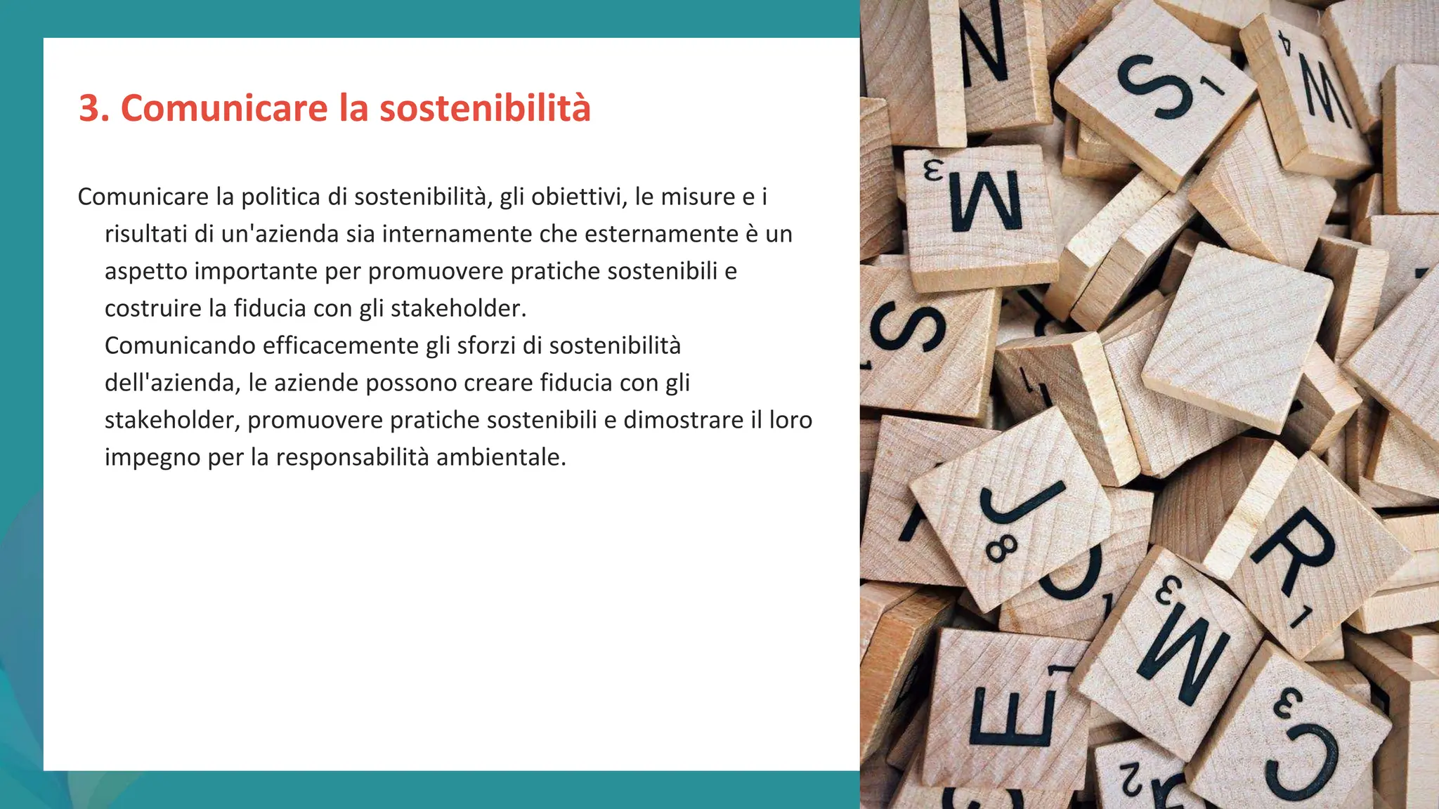 post
pandemic
empowerment
programme
Comunicare la politica di sostenibilità, gli obiettivi, le misure e i
risultati di un'azienda sia internamente che esternamente è un
aspetto importante per promuovere pratiche sostenibili e
costruire la fiducia con gli stakeholder.
Comunicando efficacemente gli sforzi di sostenibilità
dell'azienda, le aziende possono creare fiducia con gli
stakeholder, promuovere pratiche sostenibili e dimostrare il loro
impegno per la responsabilità ambientale.
3. Comunicare la sostenibilità
 