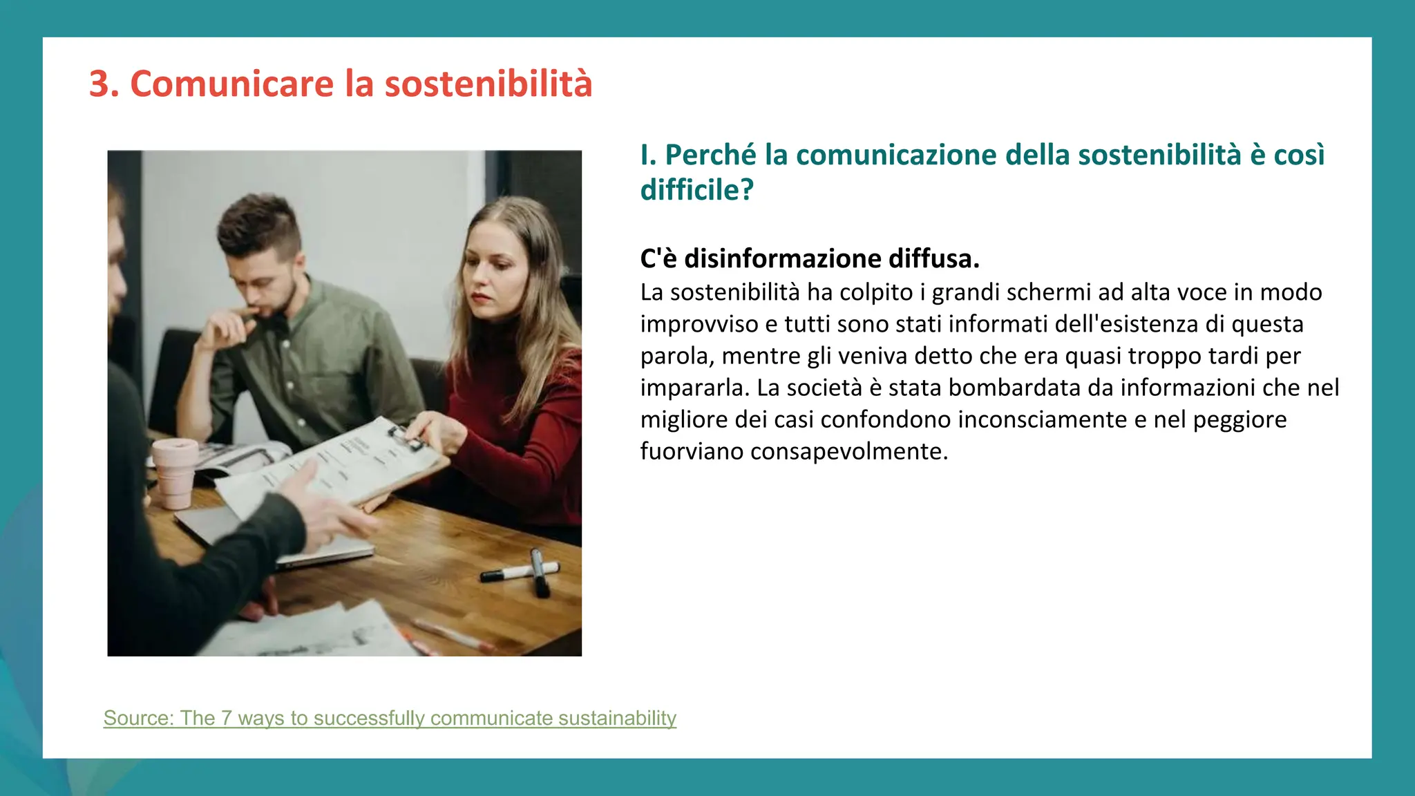 post
pandemic
empowerment
programme
3. Comunicare la sostenibilità
Source: The 7 ways to successfully communicate sustainability
I. Perché la comunicazione della sostenibilità è così
difficile?
C'è disinformazione diffusa.
La sostenibilità ha colpito i grandi schermi ad alta voce in modo
improvviso e tutti sono stati informati dell'esistenza di questa
parola, mentre gli veniva detto che era quasi troppo tardi per
impararla. La società è stata bombardata da informazioni che nel
migliore dei casi confondono inconsciamente e nel peggiore
fuorviano consapevolmente.
 