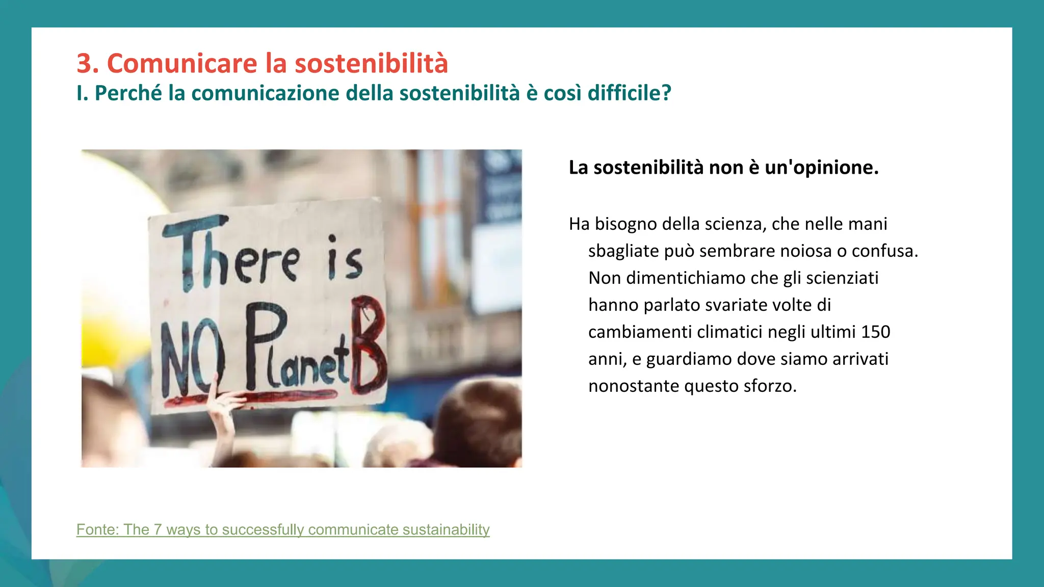 post
pandemic
empowerment
programme
3. Comunicare la sostenibilità
I. Perché la comunicazione della sostenibilità è così difficile?
La sostenibilità non è un'opinione.
Ha bisogno della scienza, che nelle mani
sbagliate può sembrare noiosa o confusa.
Non dimentichiamo che gli scienziati
hanno parlato svariate volte di
cambiamenti climatici negli ultimi 150
anni, e guardiamo dove siamo arrivati
nonostante questo sforzo.
Fonte: The 7 ways to successfully communicate sustainability
 