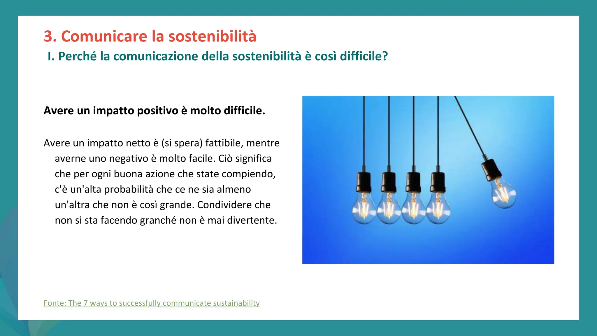 post
pandemic
empowerment
programme
Avere un impatto positivo è molto difficile.
Avere un impatto netto è (si spera) fattibile, mentre
averne uno negativo è molto facile. Ciò significa
che per ogni buona azione che state compiendo,
c'è un'alta probabilità che ce ne sia almeno
un'altra che non è così grande. Condividere che
non si sta facendo granché non è mai divertente.
3. Comunicare la sostenibilità
I. Perché la comunicazione della sostenibilità è così difficile?
Fonte: The 7 ways to successfully communicate sustainability
 