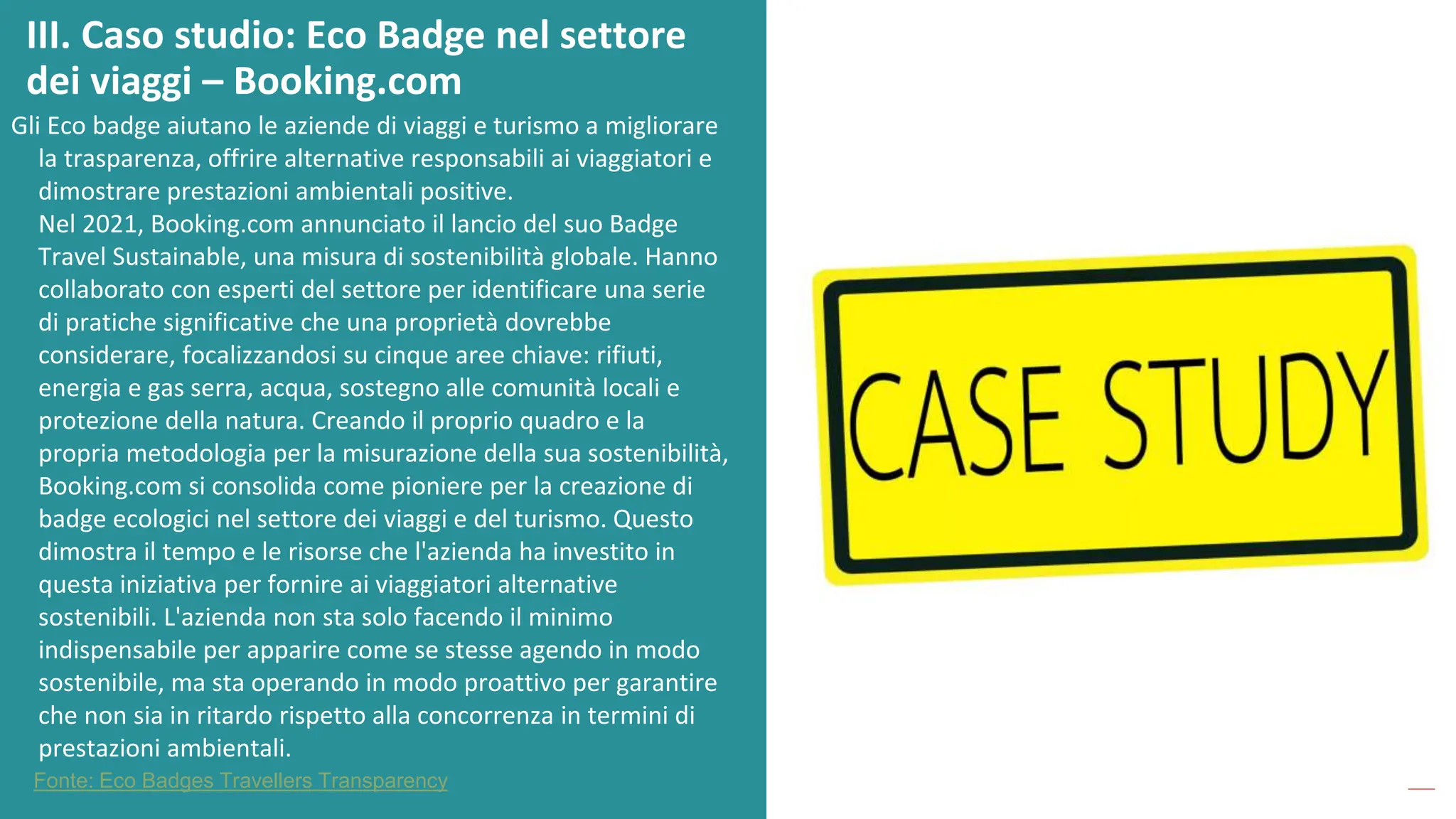 post
pandemic
empowerment
programme
Gli Eco badge aiutano le aziende di viaggi e turismo a migliorare
la trasparenza, offrire alternative responsabili ai viaggiatori e
dimostrare prestazioni ambientali positive.
Nel 2021, Booking.com annunciato il lancio del suo Badge
Travel Sustainable, una misura di sostenibilità globale. Hanno
collaborato con esperti del settore per identificare una serie
di pratiche significative che una proprietà dovrebbe
considerare, focalizzandosi su cinque aree chiave: rifiuti,
energia e gas serra, acqua, sostegno alle comunità locali e
protezione della natura. Creando il proprio quadro e la
propria metodologia per la misurazione della sua sostenibilità,
Booking.com si consolida come pioniere per la creazione di
badge ecologici nel settore dei viaggi e del turismo. Questo
dimostra il tempo e le risorse che l'azienda ha investito in
questa iniziativa per fornire ai viaggiatori alternative
sostenibili. L'azienda non sta solo facendo il minimo
indispensabile per apparire come se stesse agendo in modo
sostenibile, ma sta operando in modo proattivo per garantire
che non sia in ritardo rispetto alla concorrenza in termini di
prestazioni ambientali.
III. Caso studio: Eco Badge nel settore
dei viaggi – Booking.com
Fonte: Eco Badges Travellers Transparency
 