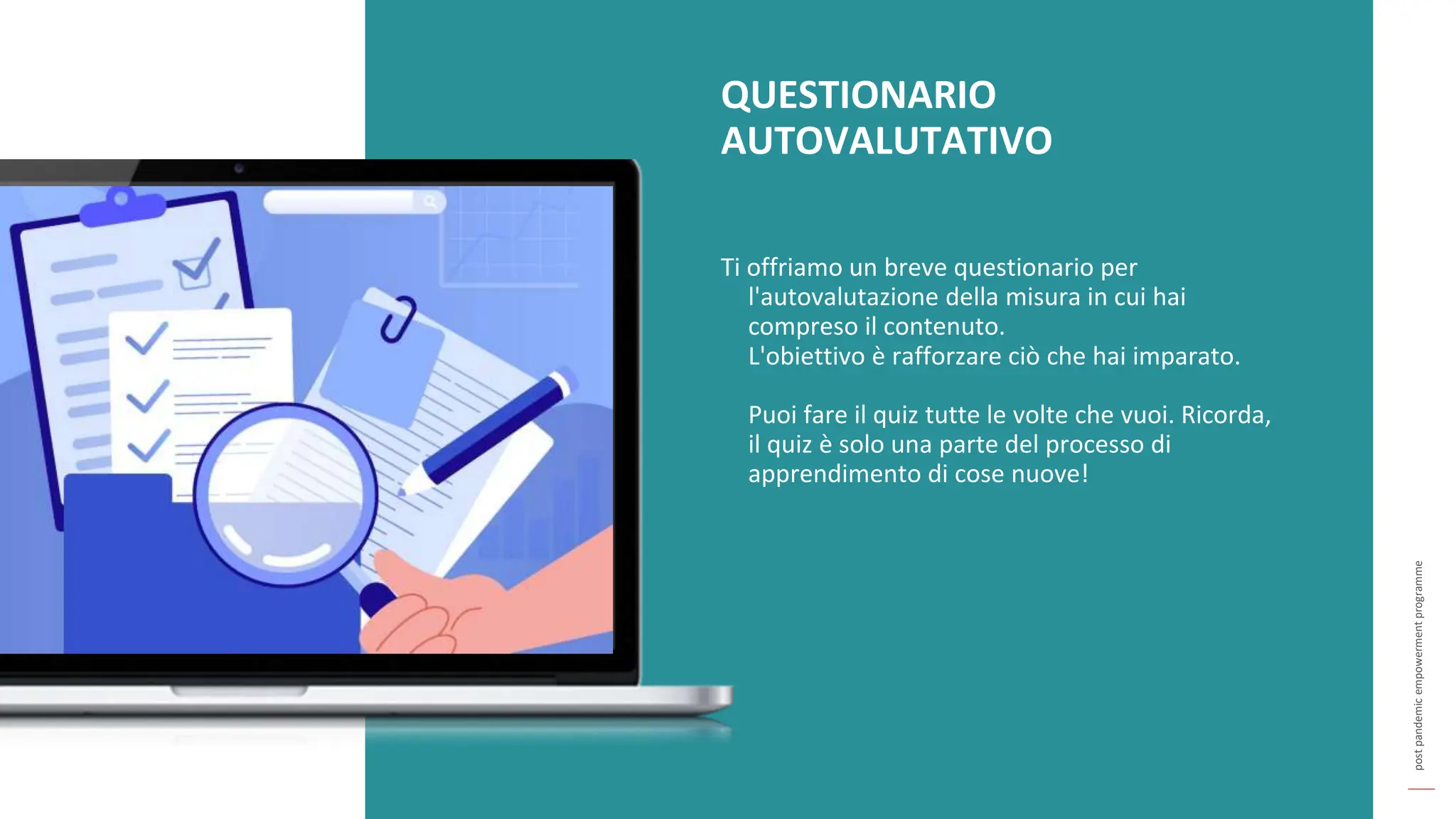 post
pandemic
empowerment
programme
QUESTIONARIO
AUTOVALUTATIVO
Ti offriamo un breve questionario per
l'autovalutazione della misura in cui hai
compreso il contenuto.
L'obiettivo è rafforzare ciò che hai imparato.
Puoi fare il quiz tutte le volte che vuoi. Ricorda,
il quiz è solo una parte del processo di
apprendimento di cose nuove!
 