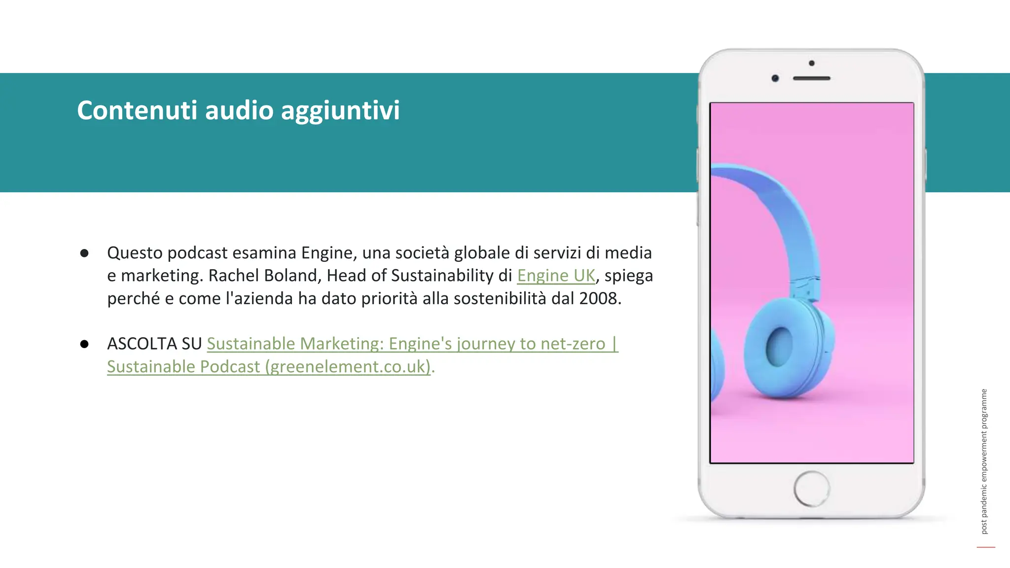 post
pandemic
empowerment
programme
Contenuti audio aggiuntivi
● Questo podcast esamina Engine, una società globale di servizi di media
e marketing. Rachel Boland, Head of Sustainability di Engine UK, spiega
perché e come l'azienda ha dato priorità alla sostenibilità dal 2008.
● ASCOLTA SU Sustainable Marketing: Engine's journey to net-zero |
Sustainable Podcast (greenelement.co.uk).
 