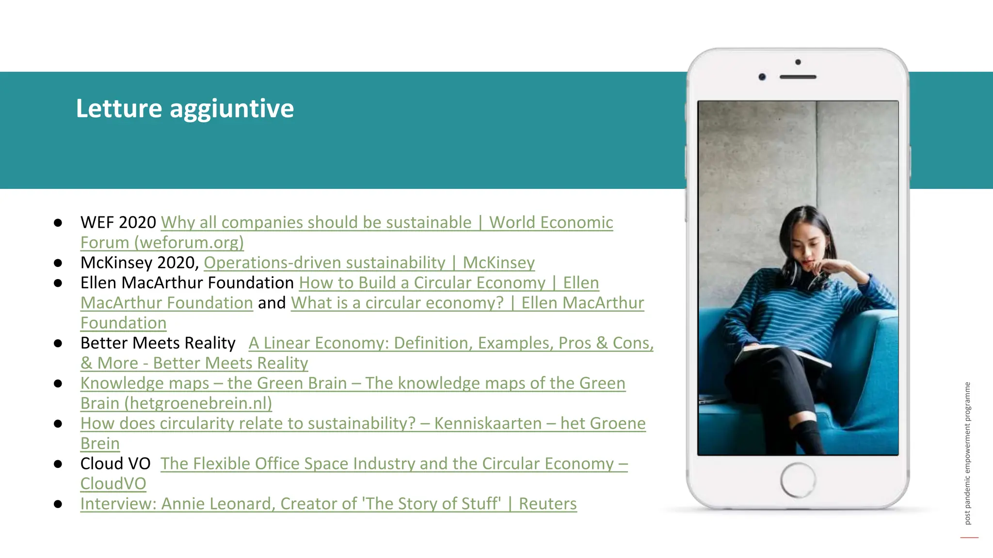 post
pandemic
empowerment
programme
● WEF 2020 Why all companies should be sustainable | World Economic
Forum (weforum.org)
● McKinsey 2020, Operations-driven sustainability | McKinsey
● Ellen MacArthur Foundation How to Build a Circular Economy | Ellen
MacArthur Foundation and What is a circular economy? | Ellen MacArthur
Foundation
● Better Meets Reality A Linear Economy: Definition, Examples, Pros & Cons,
& More - Better Meets Reality
● Knowledge maps – the Green Brain – The knowledge maps of the Green
Brain (hetgroenebrein.nl)
● How does circularity relate to sustainability? – Kenniskaarten – het Groene
Brein
● Cloud VO The Flexible Office Space Industry and the Circular Economy –
CloudVO
● Interview: Annie Leonard, Creator of 'The Story of Stuff' | Reuters
Letture aggiuntive
 