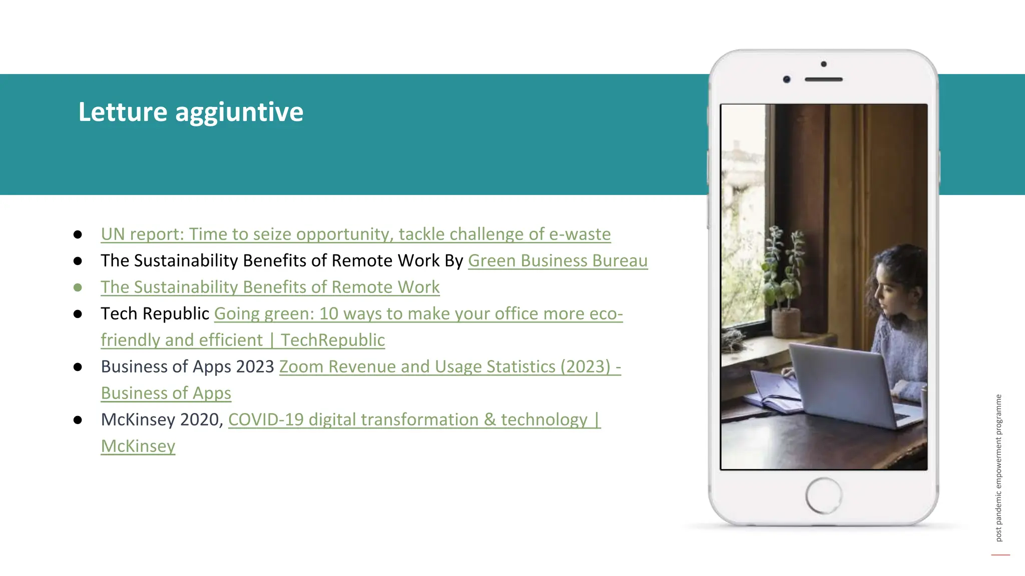 post
pandemic
empowerment
programme
Letture aggiuntive
● UN report: Time to seize opportunity, tackle challenge of e-waste
● The Sustainability Benefits of Remote Work By Green Business Bureau
● The Sustainability Benefits of Remote Work
● Tech Republic Going green: 10 ways to make your office more eco-
friendly and efficient | TechRepublic
● Business of Apps 2023 Zoom Revenue and Usage Statistics (2023) -
Business of Apps
● McKinsey 2020, COVID-19 digital transformation & technology |
McKinsey
 