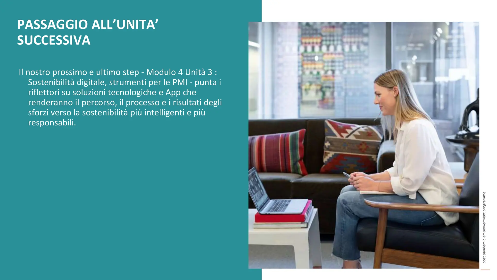 post
pandemic
empowerment
programme
Il nostro prossimo e ultimo step - Modulo 4 Unità 3 :
Sostenibilità digitale, strumenti per le PMI - punta i
riflettori su soluzioni tecnologiche e App che
renderanno il percorso, il processo e i risultati degli
sforzi verso la sostenibilità più intelligenti e più
responsabili.
PASSAGGIO ALL’UNITA’
SUCCESSIVA
 