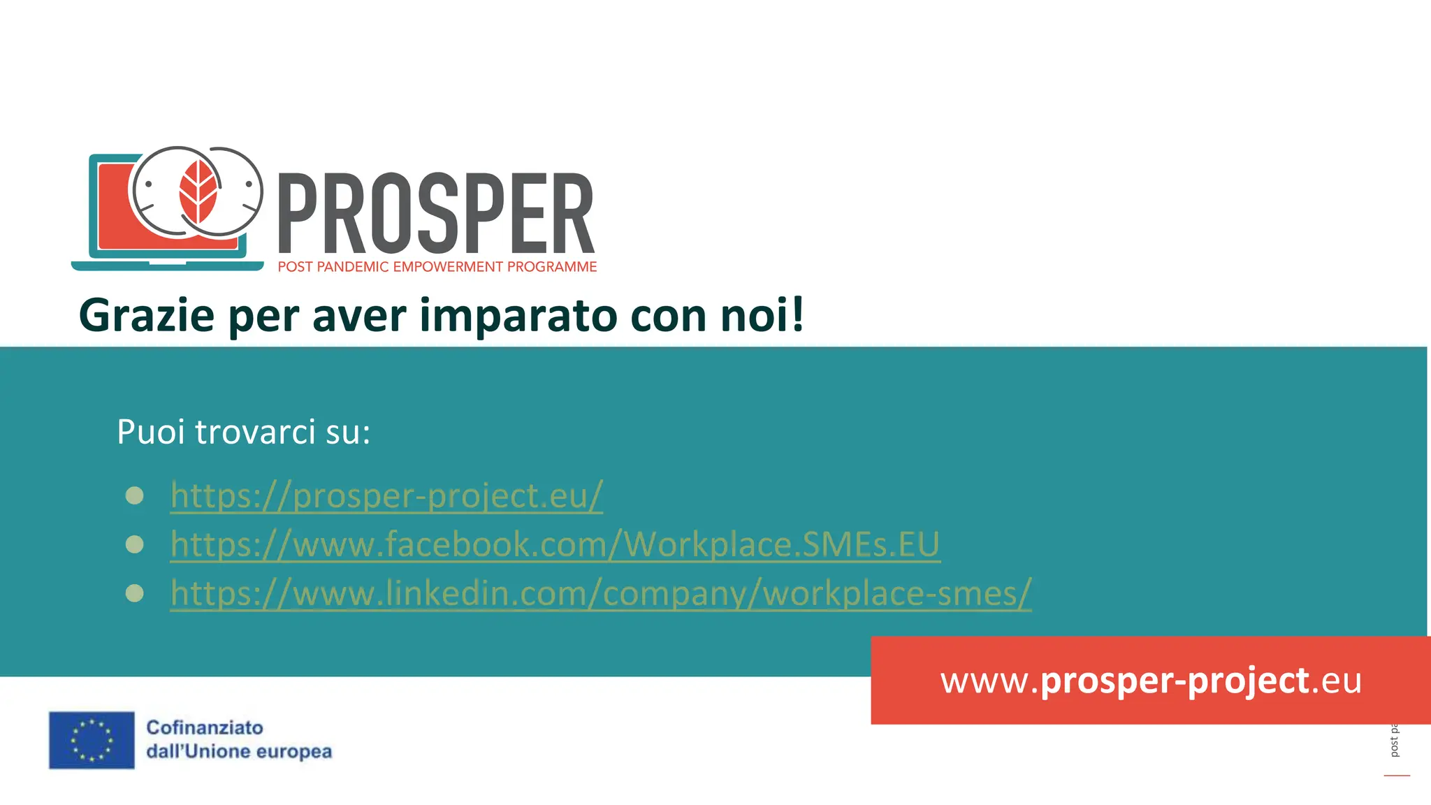 post
pandemic
empowerment
programme
Puoi trovarci su:
● https://prosper-project.eu/
● https://www.facebook.com/Workplace.SMEs.EU
● https://www.linkedin.com/company/workplace-smes/
Grazie per aver imparato con noi!
www.prosper-project.eu
 