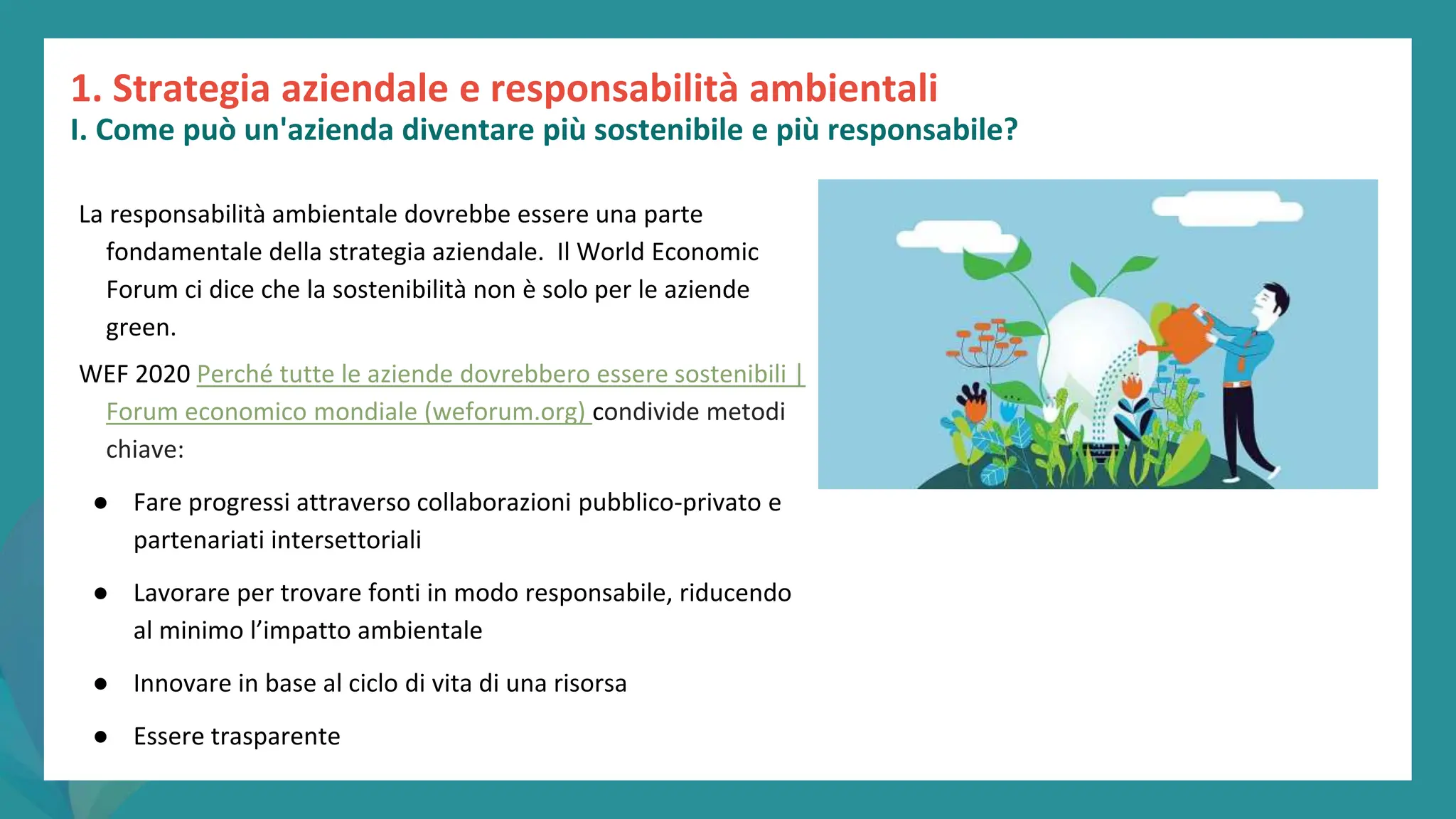 post
pandemic
empowerment
programme
La responsabilità ambientale dovrebbe essere una parte
fondamentale della strategia aziendale. Il World Economic
Forum ci dice che la sostenibilità non è solo per le aziende
green.
WEF 2020 Perché tutte le aziende dovrebbero essere sostenibili |
Forum economico mondiale (weforum.org) condivide metodi
chiave:
● Fare progressi attraverso collaborazioni pubblico-privato e
partenariati intersettoriali
● Lavorare per trovare fonti in modo responsabile, riducendo
al minimo l’impatto ambientale
● Innovare in base al ciclo di vita di una risorsa
● Essere trasparente
1. Strategia aziendale e responsabilità ambientali
I. Come può un'azienda diventare più sostenibile e più responsabile?
 