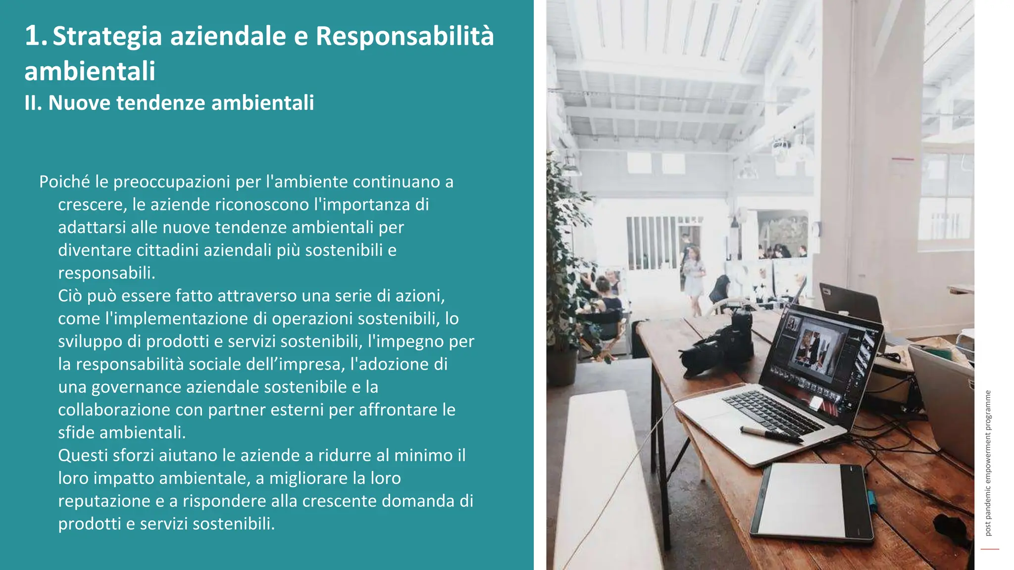 post
pandemic
empowerment
programme
Poiché le preoccupazioni per l'ambiente continuano a
crescere, le aziende riconoscono l'importanza di
adattarsi alle nuove tendenze ambientali per
diventare cittadini aziendali più sostenibili e
responsabili.
Ciò può essere fatto attraverso una serie di azioni,
come l'implementazione di operazioni sostenibili, lo
sviluppo di prodotti e servizi sostenibili, l'impegno per
la responsabilità sociale dell’impresa, l'adozione di
una governance aziendale sostenibile e la
collaborazione con partner esterni per affrontare le
sfide ambientali.
Questi sforzi aiutano le aziende a ridurre al minimo il
loro impatto ambientale, a migliorare la loro
reputazione e a rispondere alla crescente domanda di
prodotti e servizi sostenibili.
1.Strategia aziendale e Responsabilità
ambientali
II. Nuove tendenze ambientali
 