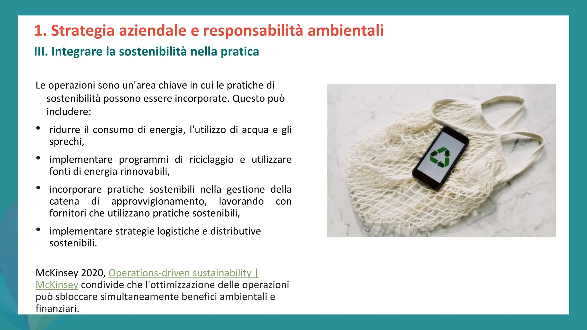 post
pandemic
empowerment
programme
Le operazioni sono un'area chiave in cui le pratiche di
sostenibilità possono essere incorporate. Questo può
includere:
• ridurre il consumo di energia, l'utilizzo di acqua e gli
sprechi,
• implementare programmi di riciclaggio e utilizzare
fonti di energia rinnovabili,
• incorporare pratiche sostenibili nella gestione della
catena di approvvigionamento, lavorando con
fornitori che utilizzano pratiche sostenibili,
• implementare strategie logistiche e distributive
sostenibili.
McKinsey 2020, Operations-driven sustainability |
McKinsey condivide che l'ottimizzazione delle operazioni
può sbloccare simultaneamente benefici ambientali e
finanziari.
1. Strategia aziendale e responsabilità ambientali
III. Integrare la sostenibilità nella pratica
 