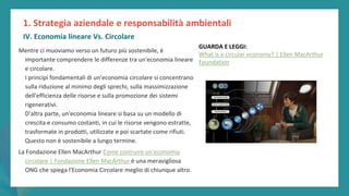 post
pandemic
empowerment
programme
Mentre ci muoviamo verso un futuro più sostenibile, è
importante comprendere le differenze tra un'economia lineare
e circolare.
I principi fondamentali di un'economia circolare si concentrano
sulla riduzione al minimo degli sprechi, sulla massimizzazione
dell'efficienza delle risorse e sulla promozione dei sistemi
rigenerativi.
D'altra parte, un'economia lineare si basa su un modello di
crescita e consumo costanti, in cui le risorse vengono estratte,
trasformate in prodotti, utilizzate e poi scartate come rifiuti.
Questo non è sostenibile a lungo termine.
La Fondazione Ellen MacArthur Come costruire un'economia
circolare | Fondazione Ellen MacArthur è una meravigliosa
ONG che spiega l'Economia Circolare meglio di chiunque altro.
1. Strategia aziendale e responsabilità ambientali
IV. Economia lineare Vs. Circolare
GUARDA E LEGGI:
What is a circular economy? | Ellen MacArthur
Foundation
 