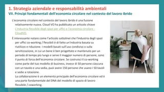 post
pandemic
empowerment
programme
L'economia circolare nel contesto del lavoro ibrido è una fusione
relativamente nuova. Cloud VO ha pubblicato un articolo chiave
L'industria flessibile degli spazi per uffici e l'economia circolare -
CloudVO.
È interessante notare come l’articolo sottolinei che l'industria degli spazi
per uffici co-working / flessibili è di fatto un'industria basata su
riutilizzo e riduzione. I modelli basati sull’uso condiviso o sulla
servitizzazione, in cui un bene è ben progettato e mantenuto per un
periodo di tempo più lungo e serve il maggior numero di persone, sono
il punto di forza dell'economia circolare. Se costruisci il co-working
come parte del tuo modello di business, invece di 50 persone ciascuna
con un tavolo e una sedia, puoi avere 150 persone che usano i 50 tavoli
e sedie a rotazione.
La collaborazione è un elemento principale dell'economia circolare ed è
una parte fondamentale del DNA del modello di spazio di lavoro
flessibile / coworking.
1. Strategia aziendale e responsabilità ambientali
VII. Principi fondamentali dell'economia circolare nel contesto del lavoro ibrido
 