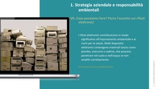 post
pandemic
empowerment
programme
I rifiuti elettronici contribuiscono in modo
significativo all'inquinamento ambientale e ai
rischi per la salute. Molti dispositivi
elettronici contengono materiali tossici come
piombo, mercurio e cadmio, che possono
penetrare nel suolo e nell'acqua se non
smaltiti correttamente.
Per saperne di più: ewastemonitor
1. Strategia aziendale e responsabilità
ambientali
VII. Cosa possiamo fare? Porre l'accento sui rifiuti
elettronici
 