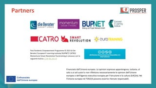 post
pandemic
empowerment
programme
Partners
Finanziato dall'Unione europea. Le opinioni espresse appartengono, tuttavia, al
solo o ai soli autori e non riflettono necessariamente le opinioni dell'Unione
europea o dell’Agenzia esecutiva europea per l’istruzione e la cultura (EACEA). Né
l'Unione europea né l'EACEA possono esserne ritenute responsabili.
Post Pandemic Empowerment Programme © 2023 di Die
Berater/ European E-Learning Institute/ BUPNET/ CATRO/
Momentum/ Smart Revolution/ Eurotraining è concesso con la
seguente licenza CC BY-NC-SA 4.0
 