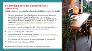 post
pandemic
empowerment
programme
• Dimostra la tua leadership, sii visibilmente un sostenitore, adotta un
approccio top down e sii aperto agli incentivi - ad esempio, il
pendolarismo green. Sebbene questi esempi derivino dagli Stati Uniti,
delineano chiaramente le opzioni che un leader ha per incentivare la
sostenibilità Vantaggi ecologici: quanto è verde il tuo pacchetto di
vantaggi? (zenefits.com)
• Sii proattivo e consenti ai dipendenti di essere coinvolti - Workest Come
coinvolgere i dipendenti nella tua iniziativa di sostenibilità
• Crea un comitato per la sostenibilità
• Promuovi iniziative di sostenibilità, esempio: 9 modi per incoraggiare la
sostenibilità mentre si lavora da remoto
• Crea delle partnership insieme ad organizzazioni per la sostenibilità
• Partecipa alle sfide della sostenibilità
Esaminiamo ora ciascuno di questi modi in modo più dettagliato.
2. Coinvolgimento dei dipendenti nella
sostenibilità
III. Più modi per incoraggiare la sostenibilità nel contesto ibrido
 