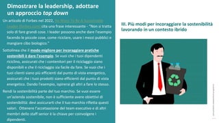 post
pandemic
empowerment
programme
Un articolo di Forbes nel 2022, Six Ways To Be A Sustainable
Leader (forbes.com) cita una frase interessante - “Non si tratta
solo di fare grandi cose. I leader possono anche dare l'esempio
facendo le piccole cose, come riciclare, usare i mezzi pubblici e
mangiare cibo biologico.”
Sottolinea che il modo migliore per incoraggiare pratiche
sostenibili è dare l'esempio. Se vuoi che i tuoi dipendenti
riciclino, assicurati che i contenitori per il riciclaggio siano
disponibili e che il riciclaggio sia facile da fare. Se vuoi che i
tuoi clienti siano più efficienti dal punto di vista energetico,
assicurati che i tuoi prodotti siano efficienti dal punto di vista
energetico. Dando l'esempio, ispirerai gli altri a fare lo stesso.
Rendi la sostenibilità parte del tuo marchio. Se vuoi essere
un'azienda sostenibile, non è sufficiente avere obiettivi di
sostenibilità: devi assicurarti che il tuo marchio rifletta questi
valori. Ottenere l’accetaazione del team esecutivo e di altri
membri dello staff senior è la chiave per coinvolgere i
dipendenti.
Dimostrare la leadership, adottare
un approccio top down
III. Più modi per incoraggiare la sostenibilità
lavorando in un contesto ibrido
 