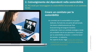 post
pandemic
empowerment
programme
Un comitato per la sostenibilità è un gruppo
dedicato, formato da una parte del personale,
che lavora collettivamente per fare
brainstorming ed eseguire iniziative
ambientali. Avere un comitato ecologico rende
più probabile che le tue speranze e i tuoi piani
per la sostenibilità sul lavoro - e mentre lavori
da remoto - si realizzino.
Per saperne di più: leggi 6 passi per avviare un
comitato per un ambiente di lavoro sostenibile
- Sostenibilità (ncsu.edu)
Creare un comitato per la
sostenibilità
2. Coinvolgimento dei dipendenti nella sostenibilità
III. Più modi per incoraggiare la sostenibilità lavorando in un contesto
ibrido
 