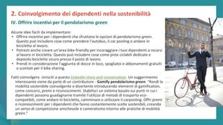 post
pandemic
empowerment
programme
Alcune idee facili da implementare:
• Offrire incentivi per i dipendenti che sfruttano le opzioni di pendolarismo green.
Questo può includere cose come prendere l'autobus, il car pooling o andare in
bicicletta al lavoro.
• Potresti anche creare un'area bike-friendly per incoraggiare i tuoi dipendenti a recarsi
al lavoro in bicicletta. Questo può includere cose come piste ciclabili dedicate e
deposito biciclette sicuro presso il posto di lavoro.
• Prendi in considerazione l'aggiunta di docce in loco, spogliatoi e abbonamenti gratuiti
o scontati per il bike sharing.
Fatti coinvolgere. Unisciti a questo LinkedIn story and conversation. Un suggerimento
interessante viene da parte di un contributore - Gamify pendolarismo green: “Rendi la
mobilità sostenibile coinvolgente e divertente introducendo elementi di gamification,
come concorsi, premi e riconoscimenti. Stabilisci un sistema basato sui punti in cui i
dipendenti possono guadagnarne tramite l'utilizzo di metodi di trasporto eco-
compatibili, come andare in bicicletta, camminare o utilizzare il carpooling. Offri premi
e riconoscimenti per i dipendenti che fanno costantemente scelte sostenibili, creando
un senso di competizione amichevole e cameratismo intorno alle pratiche di mobilità
green.”
2. Coinvolgimento dei dipendenti nella sostenibilità
IV. Offrire incentivi per il pendolarismo green
 