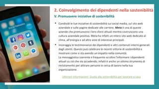post
pandemic
empowerment
programme
• Condividi le tue iniziative di sostenibilità sui social media, sul sito web
aziendale e sulle pagine dedicate alle carriere. Meta è una di queste
aziende che promuovono i loro sforzi attuali mentre costruiscono una
cultura aziendale positiva. Meta ha infatti un intero sito web dedicato al
clima, all'energia e ad altre aree di interesse principali.
• Incoraggia le testimonianze dei dipendenti e altri contenuti interni generati
dagli utenti. Questo può celebrare le recenti vittorie di sostenibilità e
mostrare come si sta avendo un impatto nella comunità.
La messaggistica coerente e frequente va oltre l'informare i dipendenti
attuali su ciò che sta accadendo, infatti è anche un ottimo strumento di
reclutamento per attirare persone in cerca di lavoro nella tua
organizzazione.
2. Coinvolgimento dei dipendenti nella sostenibilità
V. Promuovere iniziative di sostenibilità
Ulteriori informazioni: Guida alla sostenibilità per lavorare a casa
 