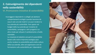 post
pandemic
empowerment
programme
Incoraggiare dipendenti e colleghi ad adottare
comportamenti ecologici quando lavorano da
casa è solo uno dei modi in cui puoi rendere la
tua azienda più sostenibile. Fare spazio nel
budget della tua azienda per iniziative di
sostenibilità, campagne o altri progetti è un
altro modo per attuare il cambiamento a livello
aziendale.
La creazione di obiettivi annuali di sostenibilità
basati sulla vostra impronta ecologica può
anche rendere la sostenibilità parte della cultura
della tua azienda, oltre ad organizzare corsi di
formazione sulla sostenibilità per i dipendenti.
2. Coinvolgimento dei dipendenti
nella sostenibilità
VI. Promuovere iniziative di sostenibilità
 