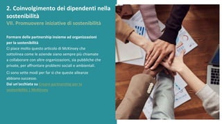 post
pandemic
empowerment
programme
Formare delle partnership insieme ad organizzazioni
per la sostenibilità
Ci piace molto questo articolo di McKinsey che
sottolinea come le aziende siano sempre più chiamate
a collaborare con altre organizzazioni, sia pubbliche che
private, per affrontare problemi sociali e ambientali.
Ci sono sette modi per far sì che queste alleanze
abbiano successo.
Dai un'occhiata su Creare partnership per la
sostenibilità | McKinsey
2. Coinvolgimento dei dipendenti nella
sostenibilità
VII. Promuovere iniziative di sostenibilità
 