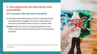 post
pandemic
empowerment
programme
Le sfide della sostenibilità possono essere un modo divertente e
coinvolgente per incoraggiare il tuo team a partecipare ad
iniziative di sostenibilità mentre si lavora in ambienti ibridi.
Esempio: Plastic Free July è un movimento globale che aiuta
milioni di persone a far parte della soluzione all'inquinamento
da plastica.
2. Coinvolgimento dei dipendenti nella
sostenibilità
VIII. Partecipare alle sfide della sostenibilità
Ulteriori informazioni: Monthly green challenges for the office to do
as a team
 