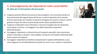 post
pandemic
empowerment
programme
● Insegnare pratiche efficienti dal punto di vista energetico. Se la transizione ibrida è la
forza dominante del luogo di lavoro del futuro, è anche importante che le aziende
formino il personale con iniziative di risparmio energetico che aiutino a ridurre i costi di
gestione di spazi che solo una parte del personale utilizza quotidianamente.
● Insegnare ai dipendenti come ottimizzare il consumo energetico dei loro dispositivi,
come laptop e monitor, e incoraggiare l'uso delle impostazioni di gestione
dell'alimentazione.
● Incoraggiare i dipendenti a utilizzare forme di trasporto sostenibili, come camminare,
andare in bicicletta o utilizzare i mezzi pubblici, ed educarli sull'impatto ambientale delle
diverse opzioni di trasporto.
● Incoraggiare i dipendenti ad adottare comportamenti rispettosi dell'ambiente a casa,
come spegnere luci ed elettrodomestici quando non sono in uso, riciclare e compostare.
2. Coinvolgimento dei dipendenti nella sostenibilità
IX. Idee per la formazione del personale
 
