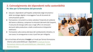 post
pandemic
empowerment
programme
● Educare i dipendenti sull'impatto ambientale degli strumenti e
delle tecnologie digitali e incoraggiare l'uso di strumenti di
comunicazione green.
● Formazione e strumenti su come calcolare l'impronta di carbonio
del lavoro a distanza, comprese le emissioni derivanti dai trasporti,
il consumo di energia nelle case e negli uffici e le emissioni
derivanti dalla produzione e dallo smaltimento di dispositivi
elettronici
● Formazione sulla scienza alla base del cambiamento climatico, le
sue cause, le conseguenze e cosa si può fare per mitigarlo.
Dai un'occhiata all'articolo di Insight su 4 modi per fornire formazione
interna sulla sostenibilità per i dipendenti 4 modi per fornire
formazione interna sulla sostenibilità per i dipendenti - Green
Business Bureau
2. Coinvolgimento dei dipendenti nella sostenibilità
IX. Idee per la formazione del personale
 