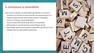 post
pandemic
empowerment
programme
Comunicare la politica di sostenibilità, gli obiettivi, le misure e i
risultati di un'azienda sia internamente che esternamente è un
aspetto importante per promuovere pratiche sostenibili e
costruire la fiducia con gli stakeholder.
Comunicando efficacemente gli sforzi di sostenibilità
dell'azienda, le aziende possono creare fiducia con gli
stakeholder, promuovere pratiche sostenibili e dimostrare il loro
impegno per la responsabilità ambientale.
3. Comunicare la sostenibilità
 