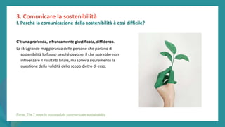 post
pandemic
empowerment
programme
C'è una profonda, e francamente giustificata, diffidenza.
La stragrande maggioranza delle persone che parlano di
sostenibilità lo fanno perché devono, il che potrebbe non
influenzare il risultato finale, ma solleva sicuramente la
questione della validità dello scopo dietro di esso.
3. Comunicare la sostenibilità
I. Perché la comunicazione della sostenibilità è così difficile?
Fonte: The 7 ways to successfully communicate sustainability
 