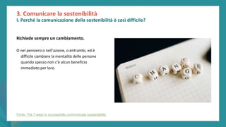 post
pandemic
empowerment
programme
Richiede sempre un cambiamento.
O nel pensiero o nell'azione, o entrambi, ed è
difficile cambiare la mentalità delle persone
quando spesso non c'è alcun beneficio
immediato per loro.
3. Comunicare la sostenibilità
I. Perché la comunicazione della sostenibilità è così difficile?
Fonte: The 7 ways to successfully communicate sustainability
 