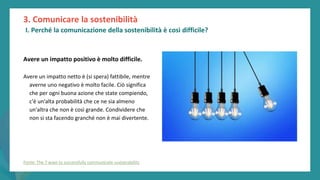 post
pandemic
empowerment
programme
Avere un impatto positivo è molto difficile.
Avere un impatto netto è (si spera) fattibile, mentre
averne uno negativo è molto facile. Ciò significa
che per ogni buona azione che state compiendo,
c'è un'alta probabilità che ce ne sia almeno
un'altra che non è così grande. Condividere che
non si sta facendo granché non è mai divertente.
3. Comunicare la sostenibilità
I. Perché la comunicazione della sostenibilità è così difficile?
Fonte: The 7 ways to successfully communicate sustainability
 