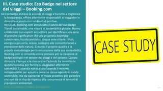 post
pandemic
empowerment
programme
Gli Eco badge aiutano le aziende di viaggi e turismo a migliorare
la trasparenza, offrire alternative responsabili ai viaggiatori e
dimostrare prestazioni ambientali positive.
Nel 2021, Booking.com annunciato il lancio del suo Badge
Travel Sustainable, una misura di sostenibilità globale. Hanno
collaborato con esperti del settore per identificare una serie
di pratiche significative che una proprietà dovrebbe
considerare, focalizzandosi su cinque aree chiave: rifiuti,
energia e gas serra, acqua, sostegno alle comunità locali e
protezione della natura. Creando il proprio quadro e la
propria metodologia per la misurazione della sua sostenibilità,
Booking.com si consolida come pioniere per la creazione di
badge ecologici nel settore dei viaggi e del turismo. Questo
dimostra il tempo e le risorse che l'azienda ha investito in
questa iniziativa per fornire ai viaggiatori alternative
sostenibili. L'azienda non sta solo facendo il minimo
indispensabile per apparire come se stesse agendo in modo
sostenibile, ma sta operando in modo proattivo per garantire
che non sia in ritardo rispetto alla concorrenza in termini di
prestazioni ambientali.
III. Caso studio: Eco Badge nel settore
dei viaggi – Booking.com
Fonte: Eco Badges Travellers Transparency
 