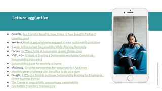 post
pandemic
empowerment
programme
Letture aggiuntive
● Zenefits, Eco-Friendly Benefits: How Green is Your Benefits Package?
(zenefits.com)
● Workest, How to get employees engaged in your sustainability initiative
● 9 Ways to Encourage Sustainability While Working Remotely
● Forbes, Six Ways To Be A Sustainable Leader (forbes.com
● NSCU.edu, 6 Steps to Starting a Sustainable Workplace Committee -
Sustainability (ncsu.edu)
● Sustainability guide for working at home
● McKinsey, Creating partnerships for sustainability | McKinsey
● Monthly green challenges for the office to do as a team
● Ensight, 4 Ways to Provide In-House Sustainability Training for Employees -
Green Business Bureau
● The 7 ways to successfully communicate sustainability
● Eco Badges Travellers Transparency
 