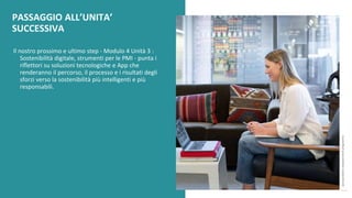 post
pandemic
empowerment
programme
Il nostro prossimo e ultimo step - Modulo 4 Unità 3 :
Sostenibilità digitale, strumenti per le PMI - punta i
riflettori su soluzioni tecnologiche e App che
renderanno il percorso, il processo e i risultati degli
sforzi verso la sostenibilità più intelligenti e più
responsabili.
PASSAGGIO ALL’UNITA’
SUCCESSIVA
 