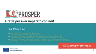 post
pandemic
empowerment
programme
Puoi trovarci su:
● https://prosper-project.eu/
● https://www.facebook.com/Workplace.SMEs.EU
● https://www.linkedin.com/company/workplace-smes/
Grazie per aver imparato con noi!
www.prosper-project.eu
 