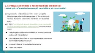 post
pandemic
empowerment
programme
La responsabilità ambientale dovrebbe essere una parte
fondamentale della strategia aziendale. Il World Economic
Forum ci dice che la sostenibilità non è solo per le aziende
green.
WEF 2020 Perché tutte le aziende dovrebbero essere sostenibili |
Forum economico mondiale (weforum.org) condivide metodi
chiave:
● Fare progressi attraverso collaborazioni pubblico-privato e
partenariati intersettoriali
● Lavorare per trovare fonti in modo responsabile, riducendo
al minimo l’impatto ambientale
● Innovare in base al ciclo di vita di una risorsa
● Essere trasparente
1. Strategia aziendale e responsabilità ambientali
I. Come può un'azienda diventare più sostenibile e più responsabile?
 