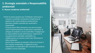 post
pandemic
empowerment
programme
Poiché le preoccupazioni per l'ambiente continuano a
crescere, le aziende riconoscono l'importanza di
adattarsi alle nuove tendenze ambientali per
diventare cittadini aziendali più sostenibili e
responsabili.
Ciò può essere fatto attraverso una serie di azioni,
come l'implementazione di operazioni sostenibili, lo
sviluppo di prodotti e servizi sostenibili, l'impegno per
la responsabilità sociale dell’impresa, l'adozione di
una governance aziendale sostenibile e la
collaborazione con partner esterni per affrontare le
sfide ambientali.
Questi sforzi aiutano le aziende a ridurre al minimo il
loro impatto ambientale, a migliorare la loro
reputazione e a rispondere alla crescente domanda di
prodotti e servizi sostenibili.
1.Strategia aziendale e Responsabilità
ambientali
II. Nuove tendenze ambientali
 